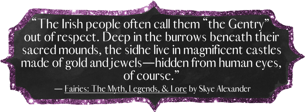 "The Irish people often call them “the Gentry” out of respect. Deep in the burrows beneath their sacred mounds, the sidhe live in magnificent castles made of gold and jewels—hidden from human eyes, of course."