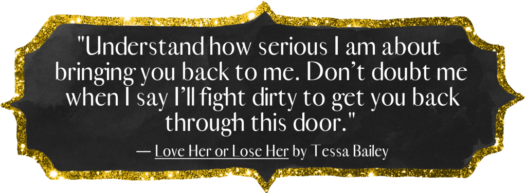 “Understand how serious I am about bringing you back to me. Don’t doubt me when I say I’ll fight dirty to get you back through this door.” - Love Her or Lose Her by Tessa Bailey