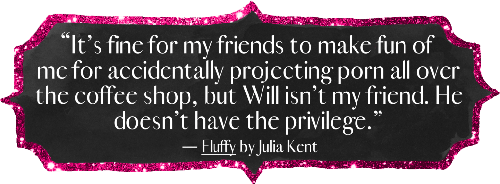 "It’s fine for my friends to make fun of me for accidentally projecting porn all over the coffee shop, but Will isn’t my friend. He doesn’t have the privilege." - Fluffy by Julia Kent