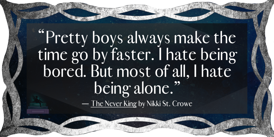 “Pretty boys always make the time go by faster. I hate being bored. But most of all, I hate being alone.”
— The Never King by Nikki St. Crowe