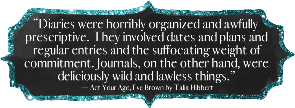 Diaries were horribly organized and awfully prescriptive. They involved dates and plans and regular entries and the suffocating weight of commitment. Journals, on the other hand, were deliciously wild and lawless things.