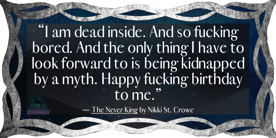 “I am dead inside. And so fucking bored. And the only thing I have to look forward to is being kidnapped by a myth. Happy fucking birthday to me.”
— The Never King by Nikki St. Crowe