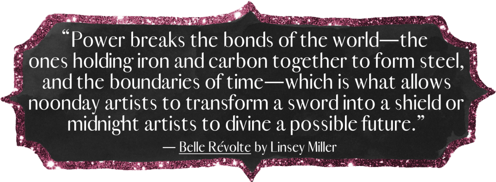 “Power breaks the bonds of the world—the ones holding iron and carbon together to form steel, and the boundaries of time—which is what allows noonday artists to transform a sword into a shield or midnight artists to divine a possible future.” - Belle Révolte by Linsey Miller