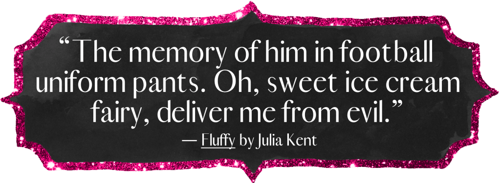 "The memory of him in football uniform pants. Oh, sweet ice cream fairy, deliver me from evil." - Fluffy by Julia Kent